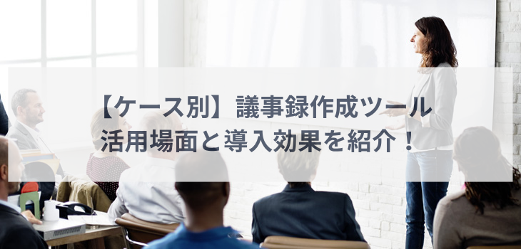 【ケース別】議事録作成ツールの活用場面と導入効果を紹介！